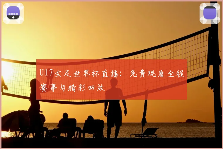 U17女足世界杯直播:免费观看全程赛事与精彩回放