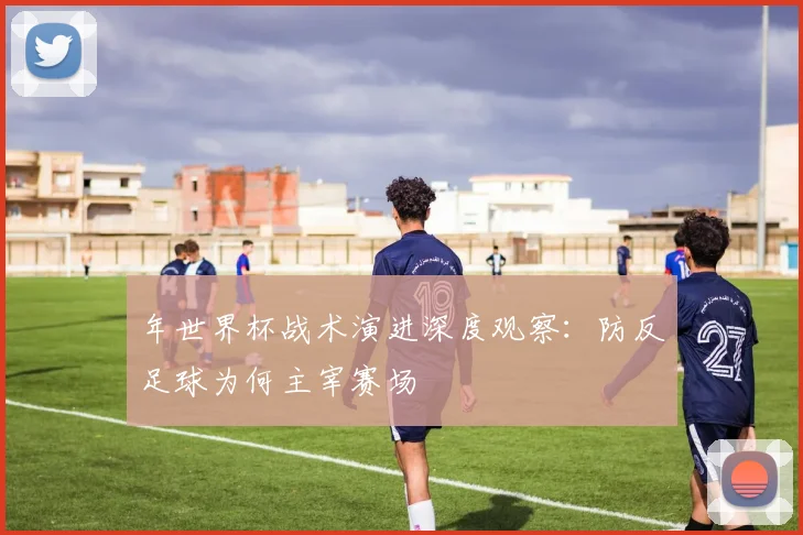 年世界杯战术演进深度观察:防反足球为何主宰赛场