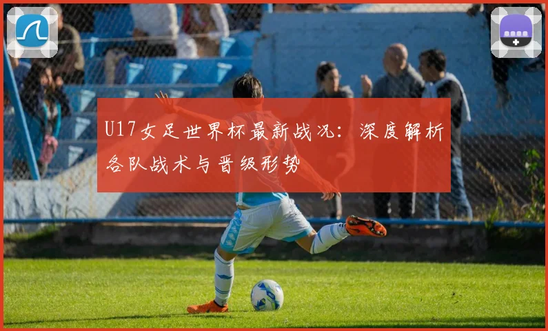 U17女足世界杯最新战况:深度解析各队战术与晋级形势