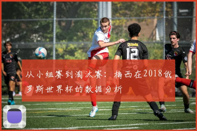 从小组赛到淘汰赛:梅西在2018俄罗斯世界杯的数据分析