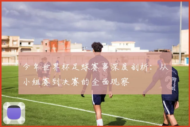 今年世界杯足球赛事深度剖析:从小组赛到决赛的全面观察