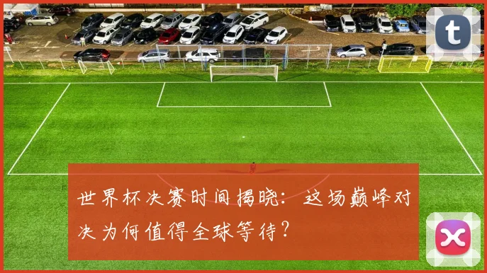 世界杯决赛时间揭晓:这场巅峰对决为何值得全球等待?