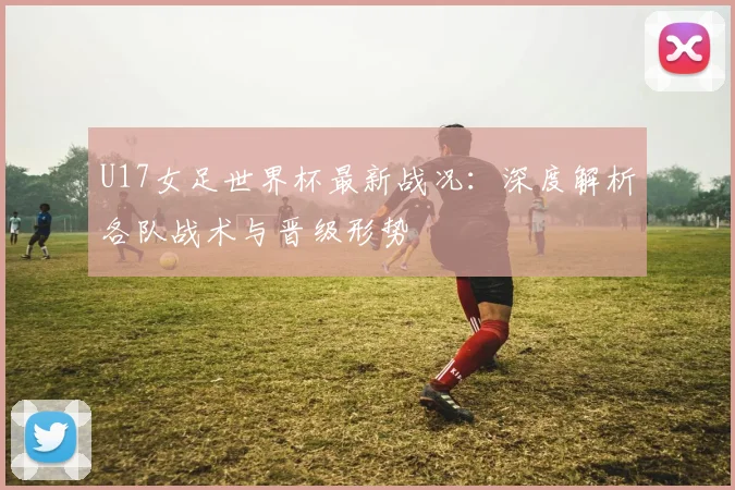 U17女足世界杯最新战况:深度解析各队战术与晋级形势