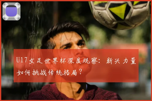 U17女足世界杯深度观察:新兴力量如何挑战传统格局?