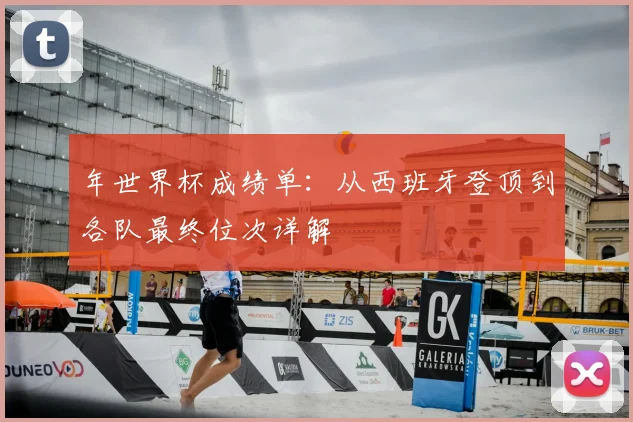 年世界杯成绩单：从西班牙登顶到各队最终位次详解