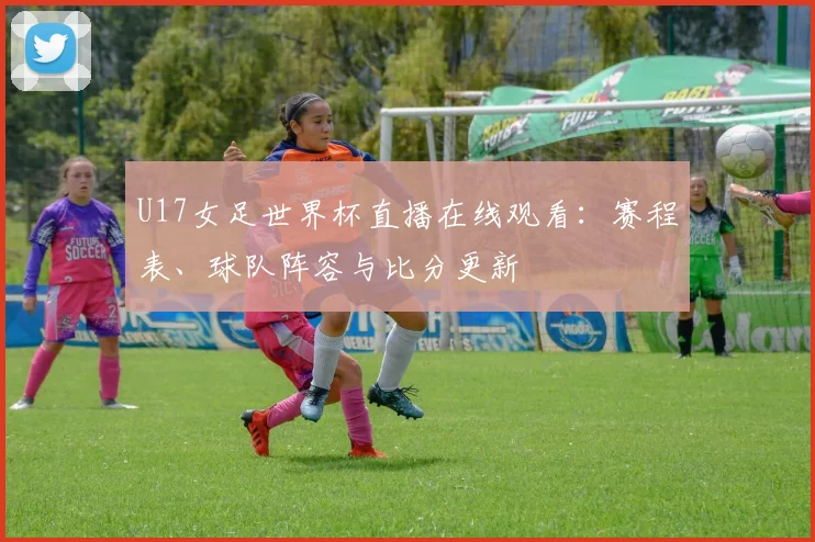 U17女足世界杯直播在线观看:赛程表、球队阵容与比分更新