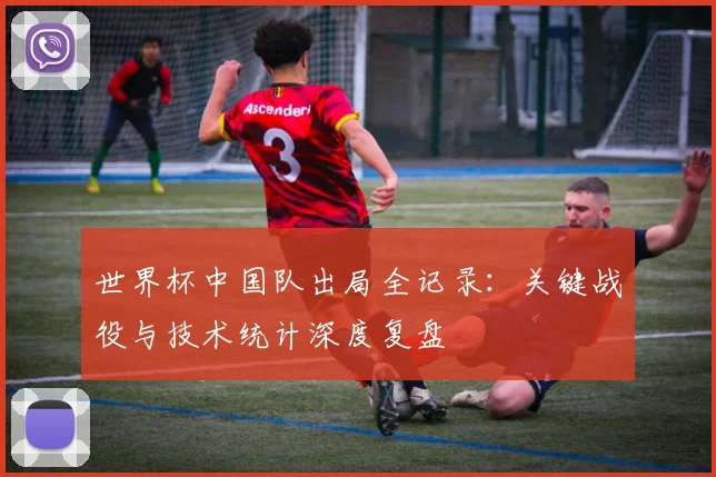 世界杯中国队出局全记录:关键战役与技术统计深度复盘