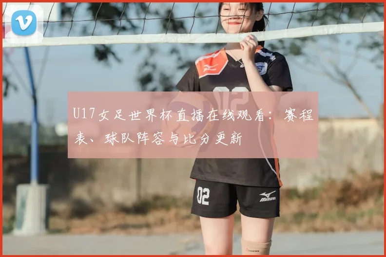 U17女足世界杯直播在线观看:赛程表、球队阵容与比分更新