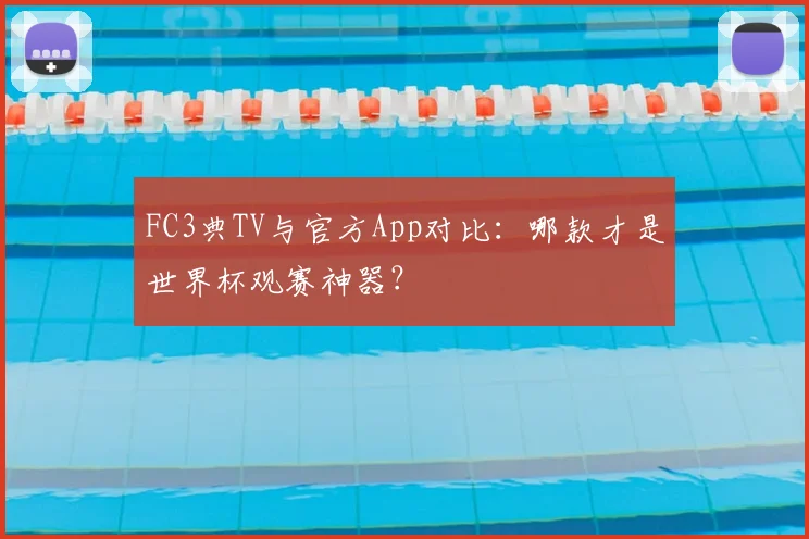 FC3典TV与官方App对比:哪款才是世界杯观赛神器?