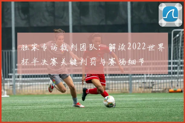 独家专访裁判团队：解读2022世界杯半决赛关键判罚与赛场细节