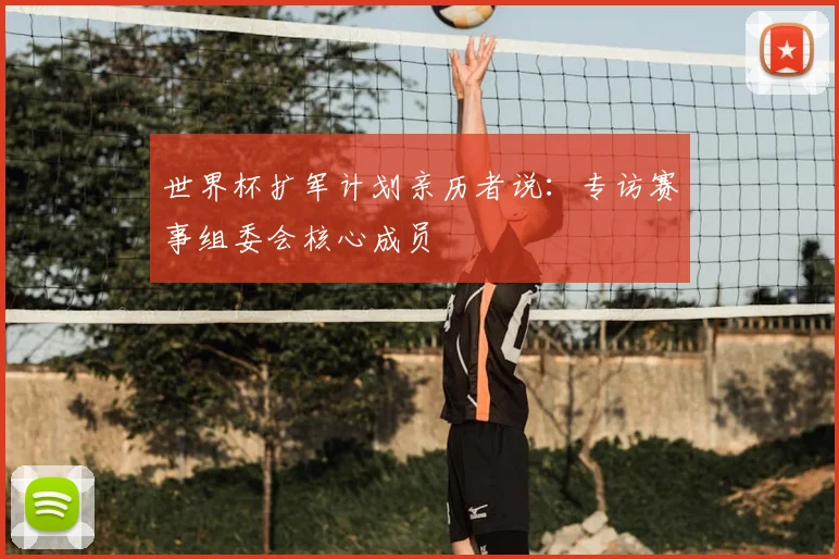 世界杯扩军计划亲历者说：专访赛事组委会核心成员