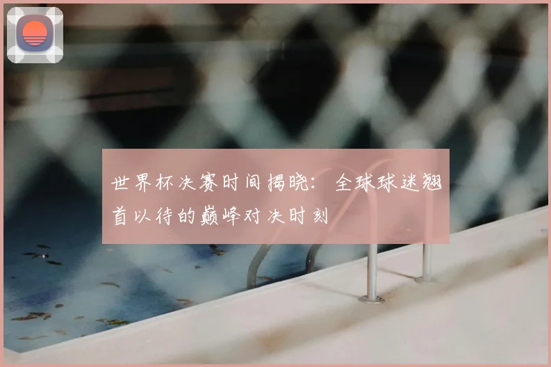 世界杯决赛时间揭晓:全球球迷翘首以待的巅峰对决时刻