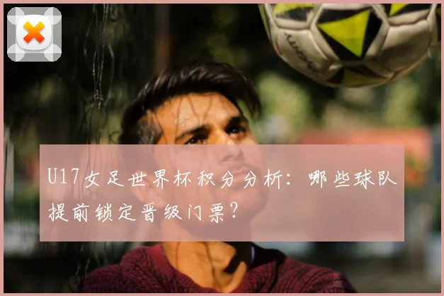 U17女足世界杯积分分析:哪些球队提前锁定晋级门票?