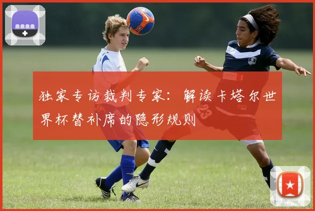 独家专访裁判专家：解读卡塔尔世界杯替补席的隐形规则