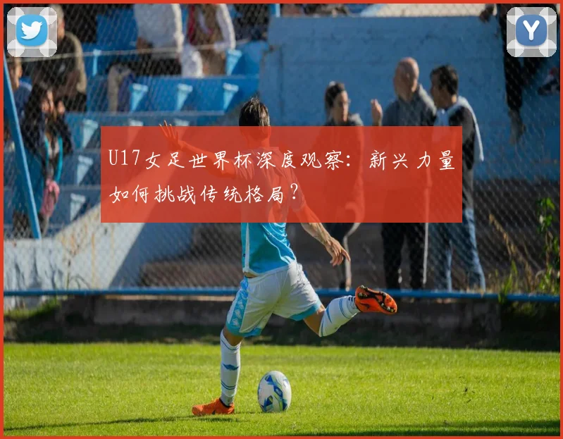 U17女足世界杯深度观察:新兴力量如何挑战传统格局?